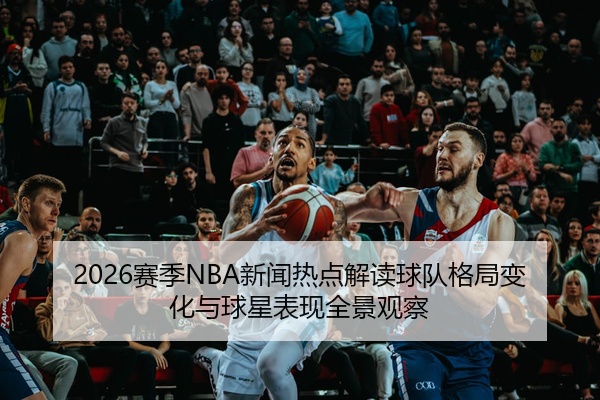 2026赛季NBA新闻热点解读球队格局变化与球星表现全景观察