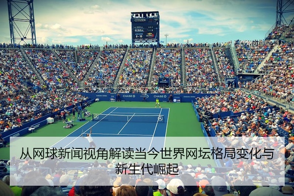 从网球新闻视角解读当今世界网坛格局变化与新生代崛起
