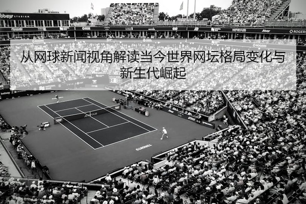 从网球新闻视角解读当今世界网坛格局变化与新生代崛起