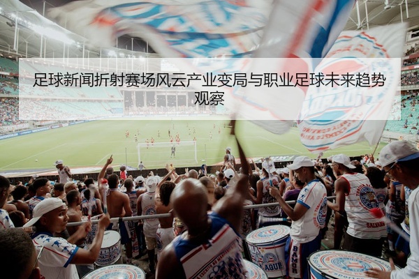 足球新闻折射赛场风云产业变局与职业足球未来趋势观察