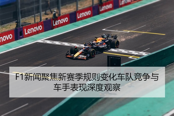 F1新闻聚焦新赛季规则变化车队竞争与车手表现深度观察