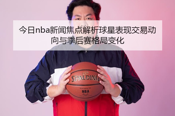 今日nba新闻焦点解析球星表现交易动向与季后赛格局变化