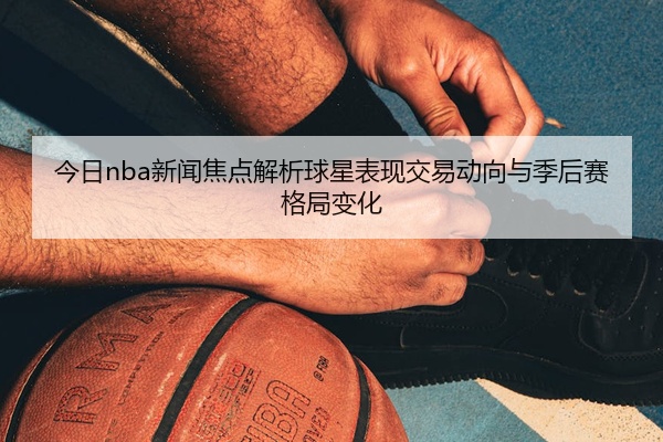 今日nba新闻焦点解析球星表现交易动向与季后赛格局变化