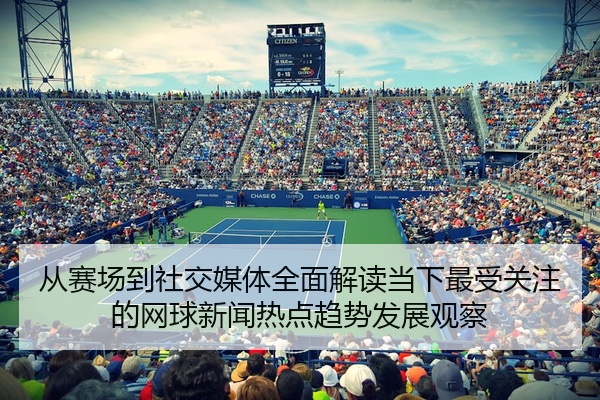 从赛场到社交媒体全面解读当下最受关注的网球新闻热点趋势发展观察