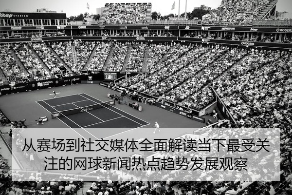 从赛场到社交媒体全面解读当下最受关注的网球新闻热点趋势发展观察
