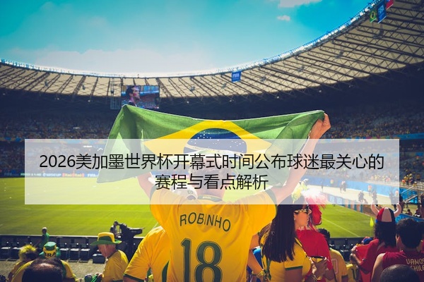 2026美加墨世界杯开幕式时间公布球迷最关心的赛程与看点解析