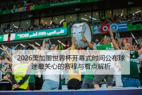 2026美加墨世界杯开幕式时间公布球迷最关心的赛程与看点解析