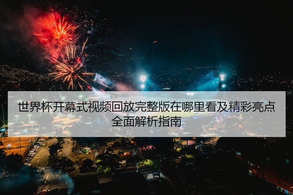 世界杯开幕式视频回放完整版在哪里看及精彩亮点全面解析指南