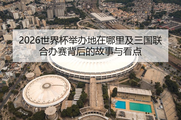 2026世界杯举办地在哪里及三国联合办赛背后的故事与看点