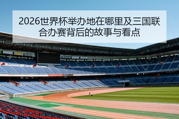 2026世界杯举办地在哪里及三国联合办赛背后的故事与看点