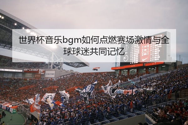 世界杯音乐bgm如何点燃赛场激情与全球球迷共同记忆