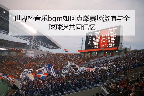 世界杯音乐bgm如何点燃赛场激情与全球球迷共同记忆