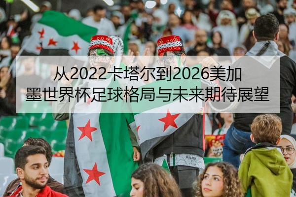 从2022卡塔尔到2026美加墨世界杯足球格局与未来期待展望