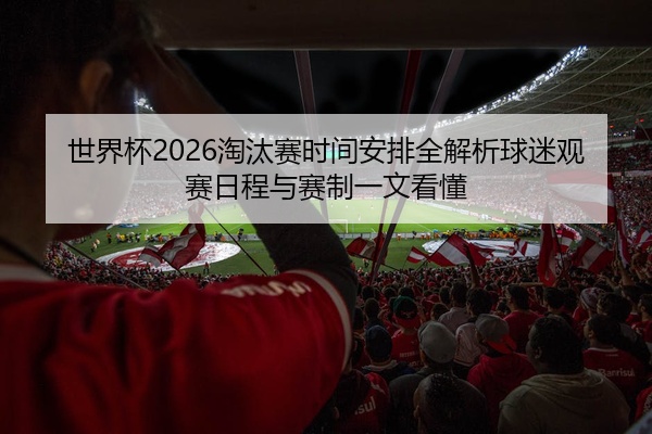 世界杯2026淘汰赛时间安排全解析球迷观赛日程与赛制一文看懂
