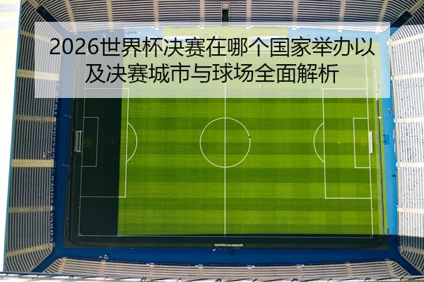 2026世界杯决赛在哪个国家举办以及决赛城市与球场全面解析