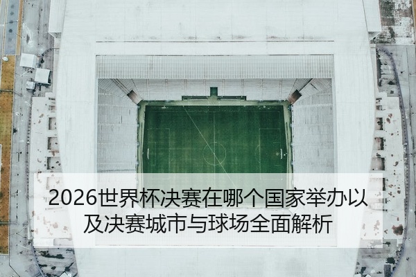 2026世界杯决赛在哪个国家举办以及决赛城市与球场全面解析