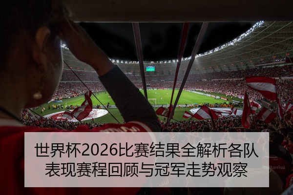 世界杯2026比赛结果全解析各队表现赛程回顾与冠军走势观察