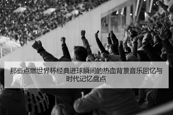 那些点燃世界杯经典进球瞬间的热血背景音乐回忆与时代记忆盘点