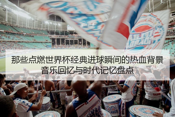 那些点燃世界杯经典进球瞬间的热血背景音乐回忆与时代记忆盘点
