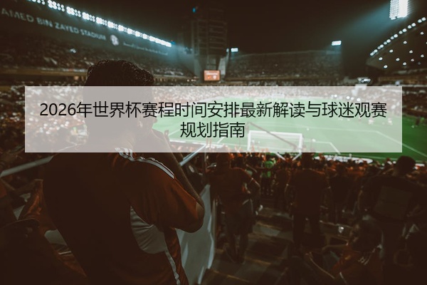 2026年世界杯赛程时间安排最新解读与球迷观赛规划指南