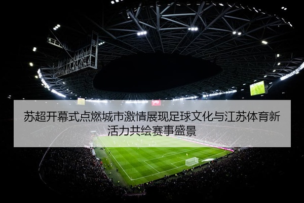 苏超开幕式点燃城市激情展现足球文化与江苏体育新活力共绘赛事盛景