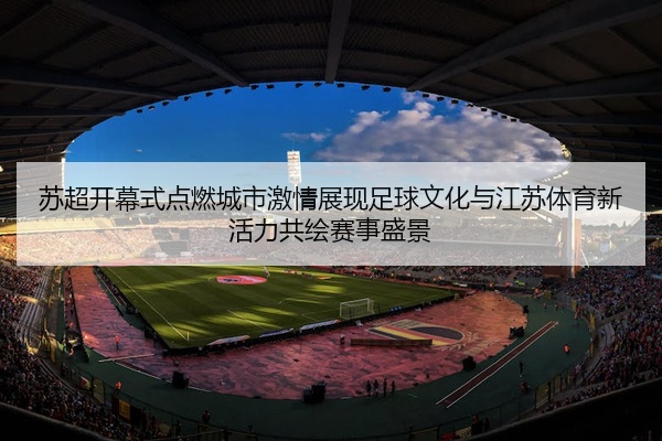 苏超开幕式点燃城市激情展现足球文化与江苏体育新活力共绘赛事盛景