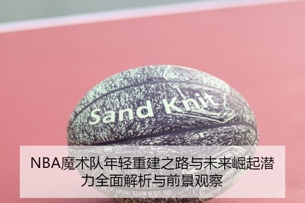 NBA魔术队年轻重建之路与未来崛起潜力全面解析与前景观察