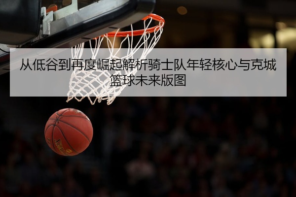 从低谷到再度崛起解析骑士队年轻核心与克城篮球未来版图