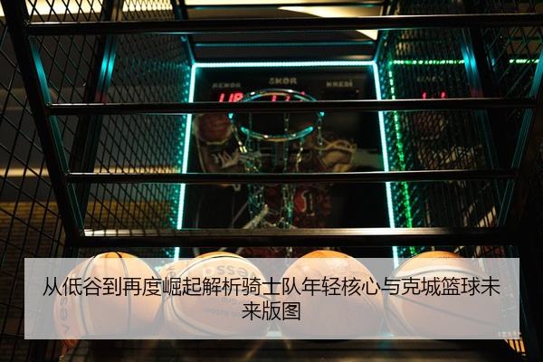 从低谷到再度崛起解析骑士队年轻核心与克城篮球未来版图