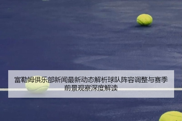 富勒姆俱乐部新闻最新动态解析球队阵容调整与赛季前景观察深度解读