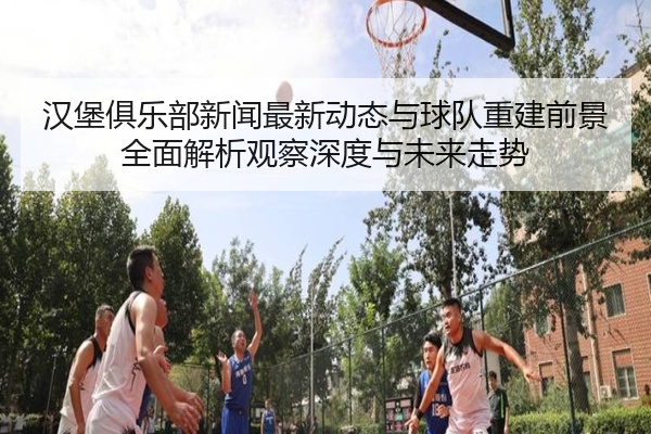 汉堡俱乐部新闻最新动态与球队重建前景全面解析观察深度与未来走势