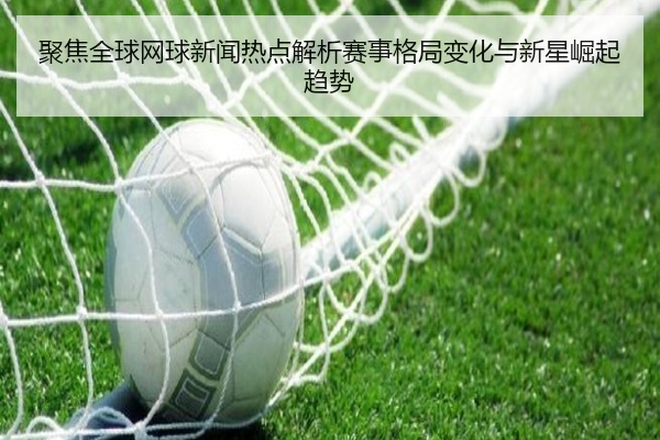 聚焦全球网球新闻热点解析赛事格局变化与新星崛起趋势