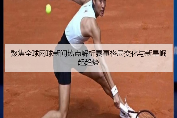 聚焦全球网球新闻热点解析赛事格局变化与新星崛起趋势