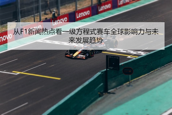 从F1新闻热点看一级方程式赛车全球影响力与未来发展趋势