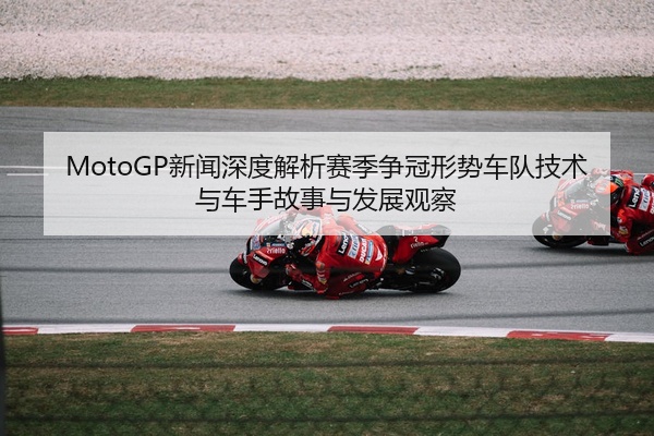 MotoGP新闻深度解析赛季争冠形势车队技术与车手故事与发展观察