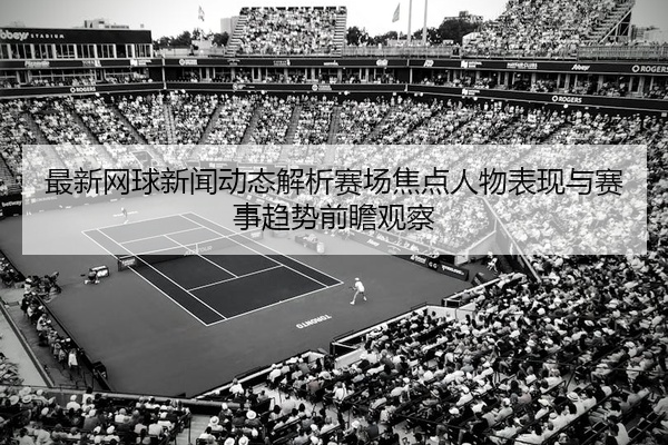 最新网球新闻动态解析赛场焦点人物表现与赛事趋势前瞻观察