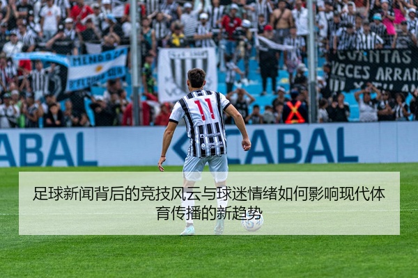 足球新闻背后的竞技风云与球迷情绪如何影响现代体育传播的新趋势