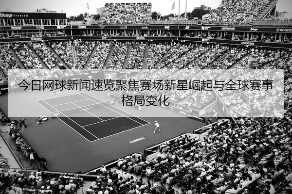今日网球新闻速览聚焦赛场新星崛起与全球赛事格局变化