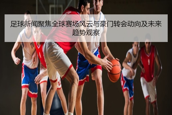 足球新闻聚焦全球赛场风云与豪门转会动向及未来趋势观察