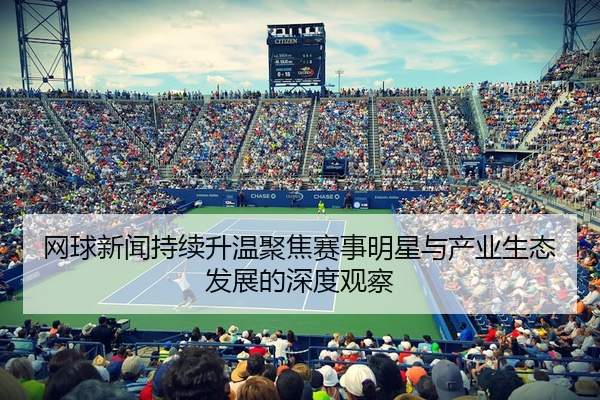 网球新闻持续升温聚焦赛事明星与产业生态发展的深度观察