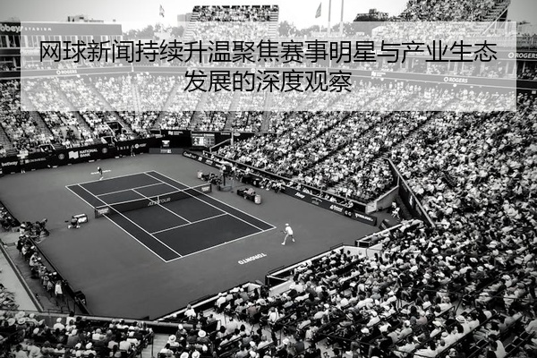 网球新闻持续升温聚焦赛事明星与产业生态发展的深度观察