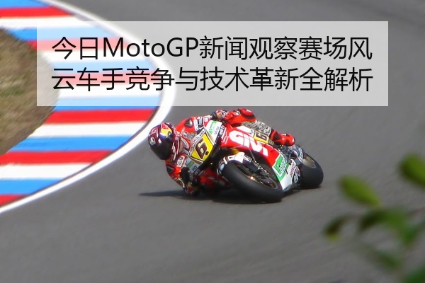 今日MotoGP新闻观察赛场风云车手竞争与技术革新全解析
