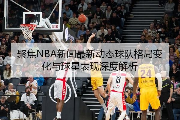 聚焦NBA新闻最新动态球队格局变化与球星表现深度解析