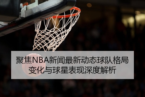 聚焦NBA新闻最新动态球队格局变化与球星表现深度解析