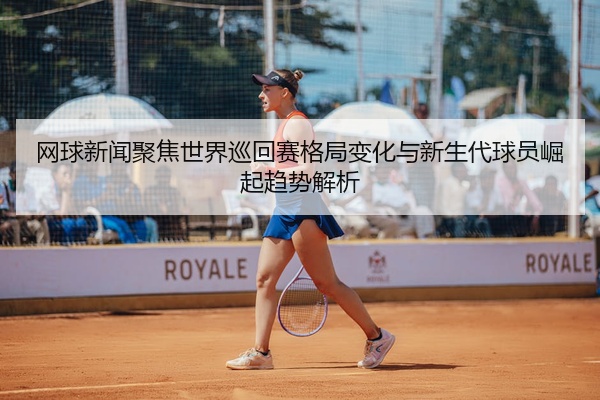 网球新闻聚焦世界巡回赛格局变化与新生代球员崛起趋势解析