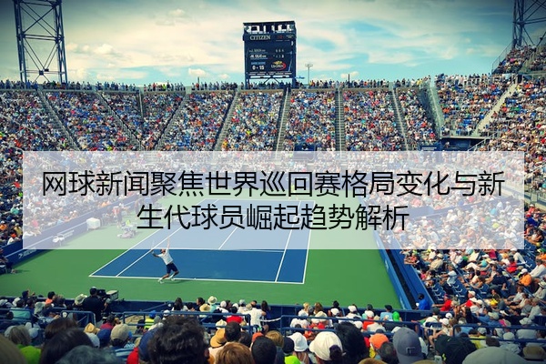 网球新闻聚焦世界巡回赛格局变化与新生代球员崛起趋势解析