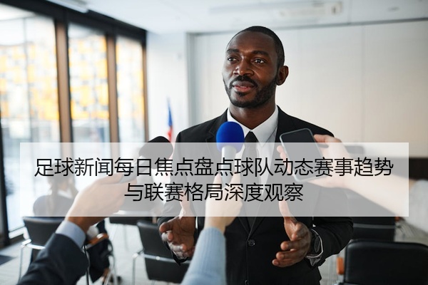 足球新闻每日焦点盘点球队动态赛事趋势与联赛格局深度观察