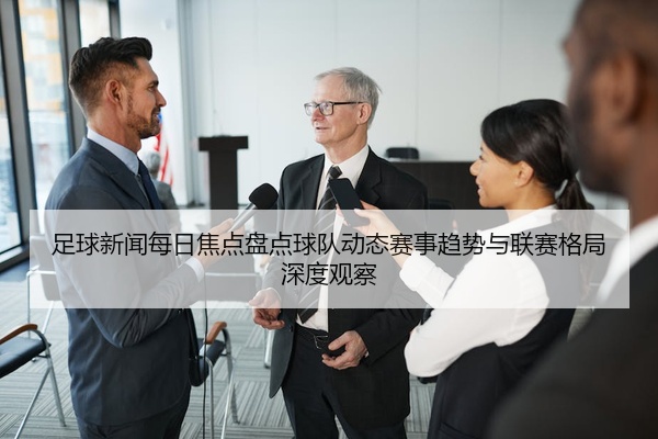 足球新闻每日焦点盘点球队动态赛事趋势与联赛格局深度观察