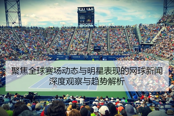 聚焦全球赛场动态与明星表现的网球新闻深度观察与趋势解析