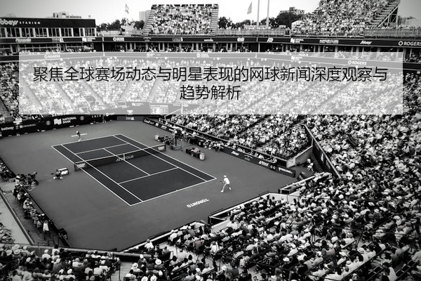 聚焦全球赛场动态与明星表现的网球新闻深度观察与趋势解析